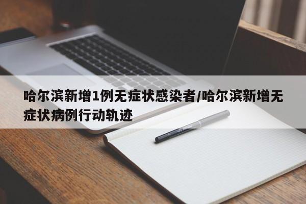 哈尔滨新增1例无症状感染者/哈尔滨新增无症状病例行动轨迹
