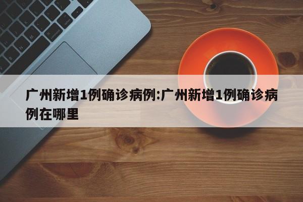 广州新增1例确诊病例:广州新增1例确诊病例在哪里