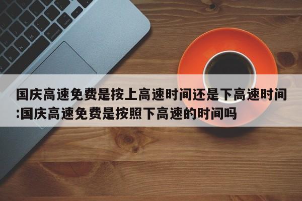 国庆高速免费是按上高速时间还是下高速时间:国庆高速免费是按照下高速的时间吗