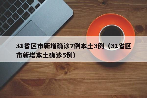 31省区市新增确诊7例本土3例（31省区市新增本土确诊5例）