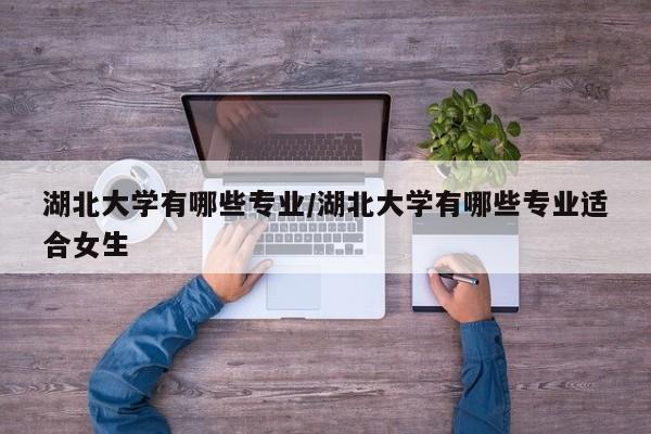 湖北大学有哪些专业/湖北大学有哪些专业适合女生