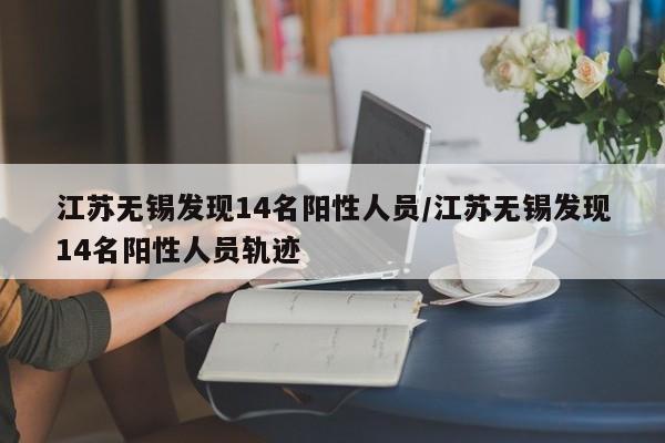 江苏无锡发现14名阳性人员/江苏无锡发现14名阳性人员轨迹