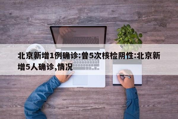 北京新增1例确诊:曾5次核检阴性:北京新增5人确诊,情况