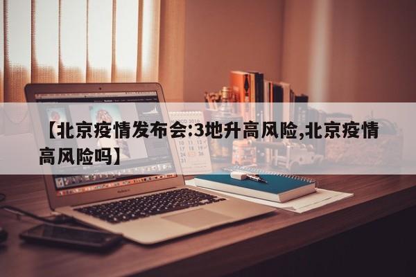 【北京疫情发布会:3地升高风险,北京疫情高风险吗】