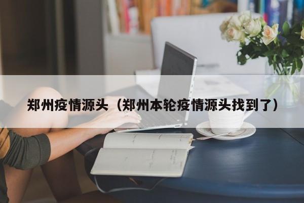 郑州疫情源头（郑州本轮疫情源头找到了）