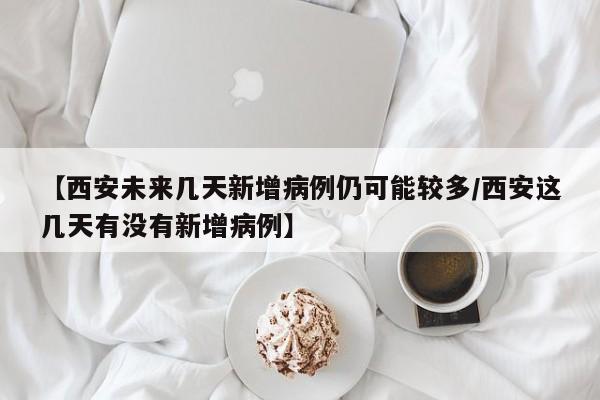【西安未来几天新增病例仍可能较多/西安这几天有没有新增病例】