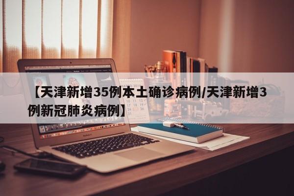 【天津新增35例本土确诊病例/天津新增3例新冠肺炎病例】
